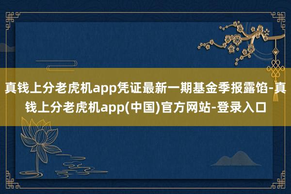 真钱上分老虎机app凭证最新一期基金季报露馅-真钱上分老虎机app(中国)官方网站-登录入口