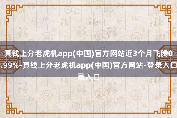 真钱上分老虎机app(中国)官方网站近3个月飞腾0.99%-真钱上分老虎机app(中国)官方网站-登录入口