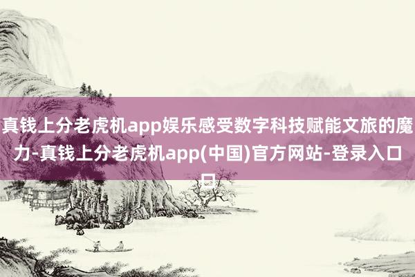 真钱上分老虎机app娱乐感受数字科技赋能文旅的魔力-真钱上分老虎机app(中国)官方网站-登录入口