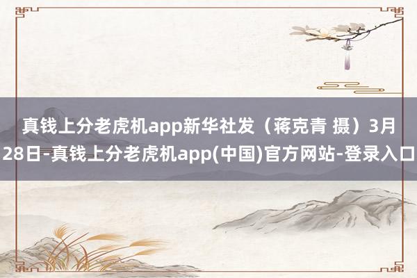 真钱上分老虎机app　　新华社发（蒋克青 摄）　　3月28日-真钱上分老虎机app(中国)官方网站-登录入口