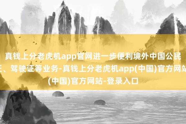 真钱上分老虎机app官网进一步便利境外中国公民办理身份证、驾驶证等业务-真钱上分老虎机app(中国)官方网站-登录入口