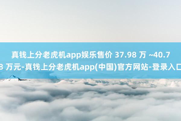 真钱上分老虎机app娱乐售价 37.98 万 ~40.78 万元-真钱上分老虎机app(中国)官方网站-登录入口