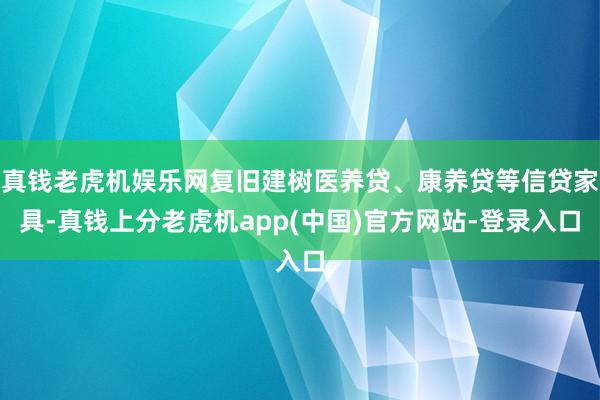 真钱老虎机娱乐网复旧建树医养贷、康养贷等信贷家具-真钱上分老虎机app(中国)官方网站-登录入口