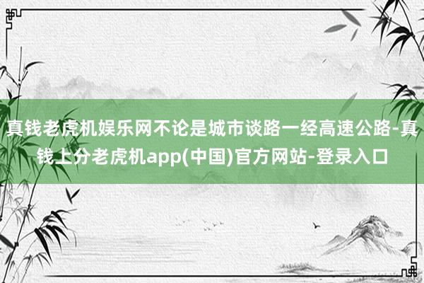 真钱老虎机娱乐网不论是城市谈路一经高速公路-真钱上分老虎机app(中国)官方网站-登录入口