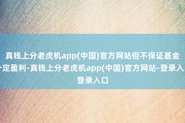 真钱上分老虎机app(中国)官方网站但不保证基金一定盈利-真钱上分老虎机app(中国)官方网站-登录入口