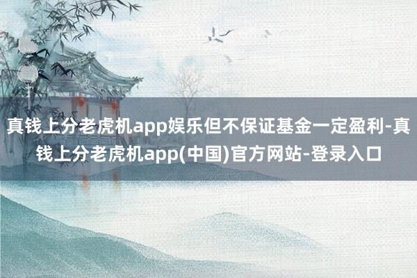 真钱上分老虎机app娱乐但不保证基金一定盈利-真钱上分老虎机app(中国)官方网站-登录入口