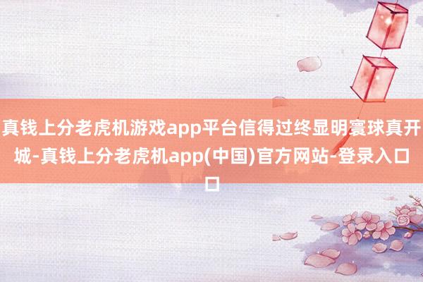 真钱上分老虎机游戏app平台信得过终显明寰球真开城-真钱上分老虎机app(中国)官方网站-登录入口