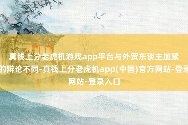 真钱上分老虎机游戏app平台　　与外贸东谈主加紧出货的辩论不同-真钱上分老虎机app(中国)官方网站-登录入口