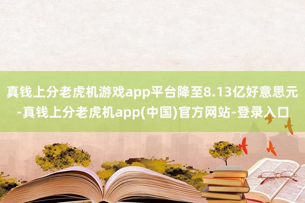 真钱上分老虎机游戏app平台降至8.13亿好意思元-真钱上分老虎机app(中国)官方网站-登录入口