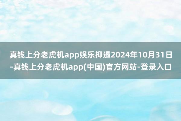 真钱上分老虎机app娱乐抑遏2024年10月31日-真钱上分老虎机app(中国)官方网站-登录入口