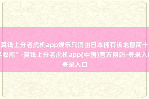 真钱上分老虎机app娱乐只消由日本拥有该地智商十足收尾”-真钱上分老虎机app(中国)官方网站-登录入口