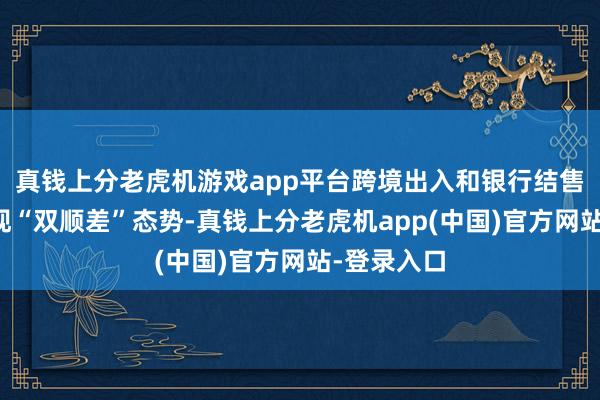 真钱上分老虎机游戏app平台跨境出入和银行结售汇持续呈现“双顺差”态势-真钱上分老虎机app(中国)官方网站-登录入口