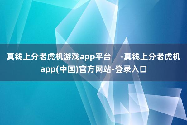 真钱上分老虎机游戏app平台    -真钱上分老虎机app(中国)官方网站-登录入口