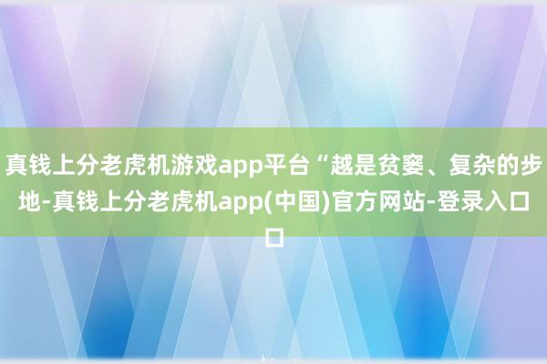 真钱上分老虎机游戏app平台“越是贫窭、复杂的步地-真钱上分老虎机app(中国)官方网站-登录入口