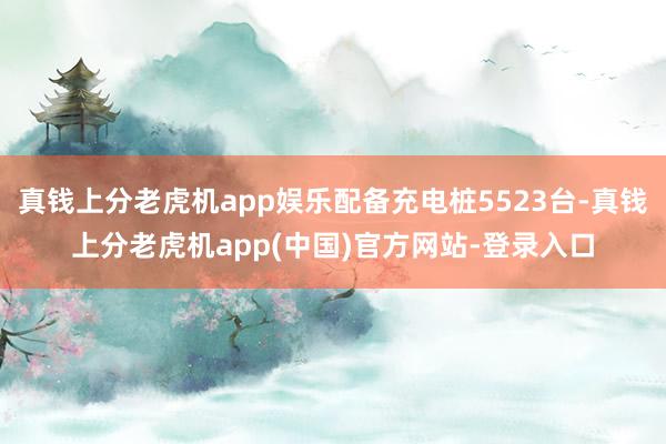 真钱上分老虎机app娱乐配备充电桩5523台-真钱上分老虎机app(中国)官方网站-登录入口