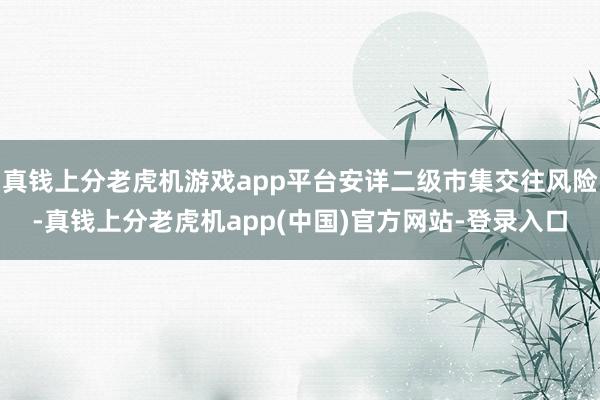 真钱上分老虎机游戏app平台安详二级市集交往风险-真钱上分老虎机app(中国)官方网站-登录入口