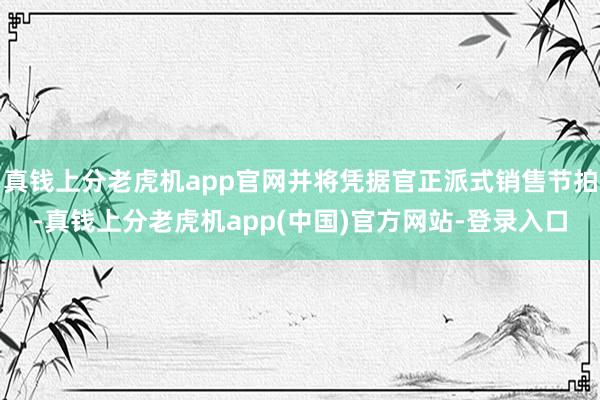 真钱上分老虎机app官网并将凭据官正派式销售节拍-真钱上分老虎机app(中国)官方网站-登录入口