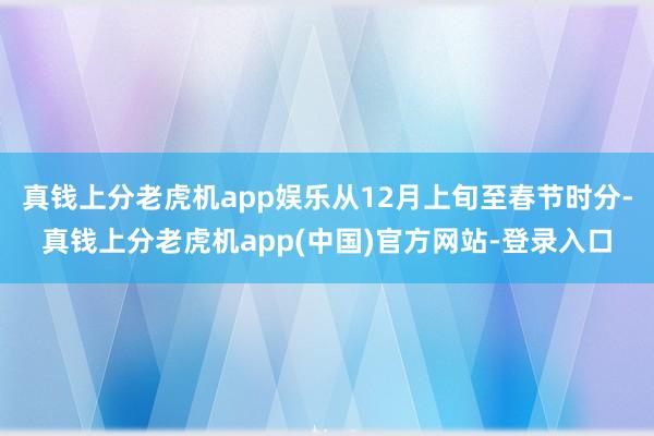 真钱上分老虎机app娱乐从12月上旬至春节时分-真钱上分老虎机app(中国)官方网站-登录入口