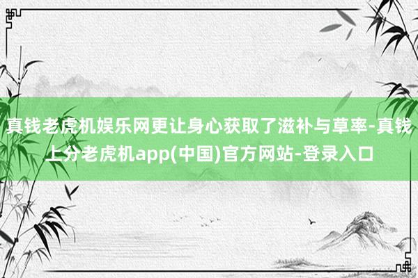 真钱老虎机娱乐网更让身心获取了滋补与草率-真钱上分老虎机app(中国)官方网站-登录入口