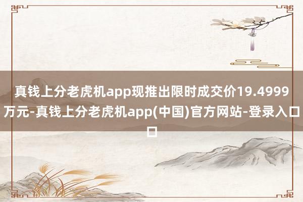 真钱上分老虎机app现推出限时成交价19.4999万元-真钱上分老虎机app(中国)官方网站-登录入口