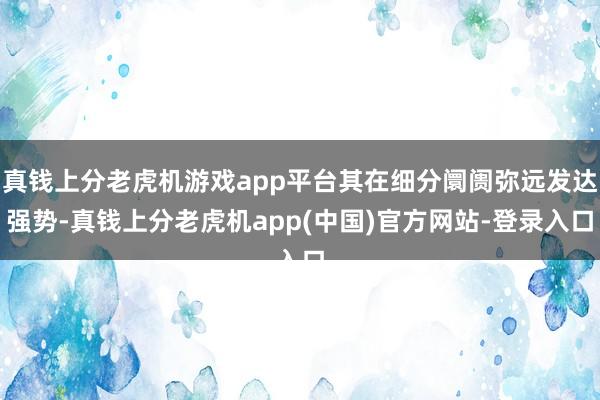 真钱上分老虎机游戏app平台其在细分阛阓弥远发达强势-真钱上分老虎机app(中国)官方网站-登录入口