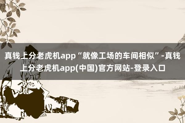 真钱上分老虎机app“就像工场的车间相似”-真钱上分老虎机app(中国)官方网站-登录入口