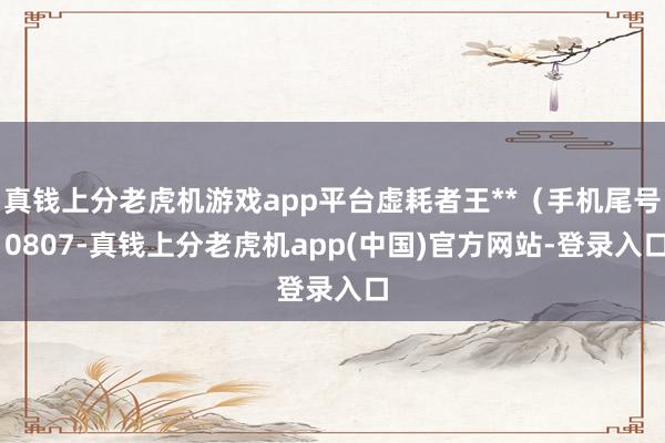 真钱上分老虎机游戏app平台虚耗者王**（手机尾号 0807-真钱上分老虎机app(中国)官方网站-登录入口