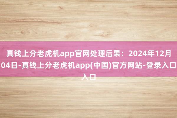 真钱上分老虎机app官网处理后果：2024年12月04日-真钱上分老虎机app(中国)官方网站-登录入口