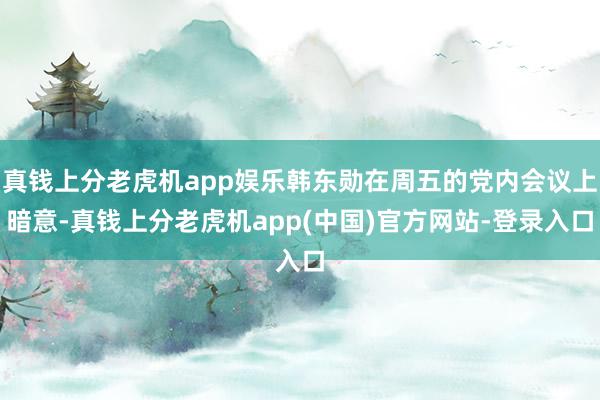 真钱上分老虎机app娱乐韩东勋在周五的党内会议上暗意-真钱上分老虎机app(中国)官方网站-登录入口