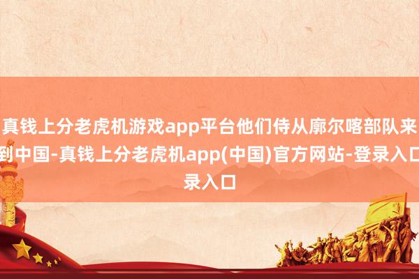 真钱上分老虎机游戏app平台他们侍从廓尔喀部队来到中国-真钱上分老虎机app(中国)官方网站-登录入口