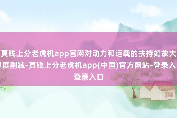 真钱上分老虎机app官网对动力和运载的扶持如故大幅度削减-真钱上分老虎机app(中国)官方网站-登录入口