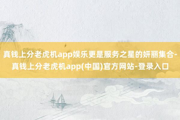 真钱上分老虎机app娱乐更是服务之星的妍丽集合-真钱上分老虎机app(中国)官方网站-登录入口