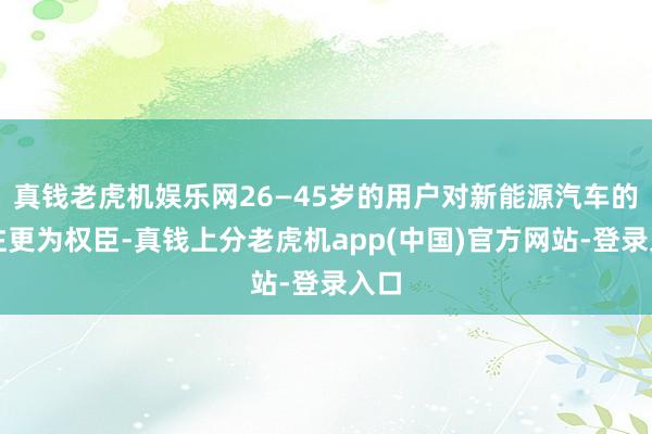 真钱老虎机娱乐网26—45岁的用户对新能源汽车的关注更为权臣-真钱上分老虎机app(中国)官方网站-登录入口