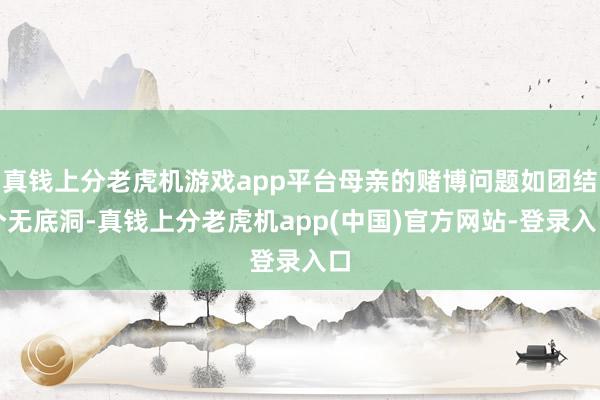 真钱上分老虎机游戏app平台母亲的赌博问题如团结个无底洞-真钱上分老虎机app(中国)官方网站-登录入口