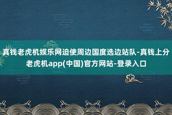 真钱老虎机娱乐网迫使周边国度选边站队-真钱上分老虎机app(中国)官方网站-登录入口