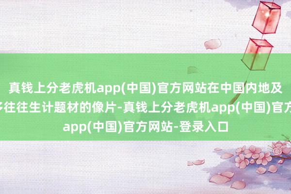 真钱上分老虎机app(中国)官方网站在中国内地及香港拍摄的许多往往生计题材的像片-真钱上分老虎机app(中国)官方网站-登录入口