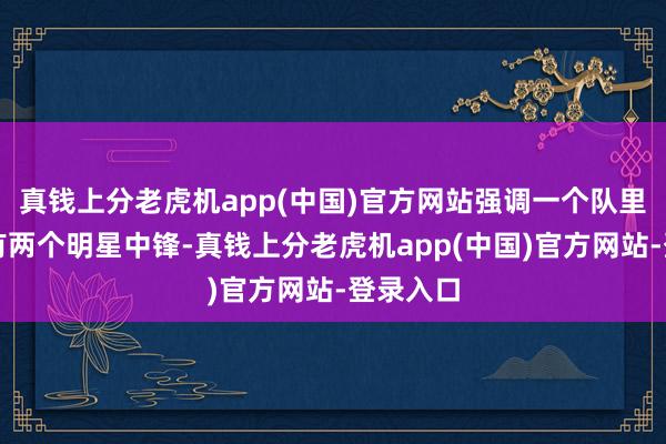 真钱上分老虎机app(中国)官方网站强调一个队里不能能有两个明星中锋-真钱上分老虎机app(中国)官方网站-登录入口