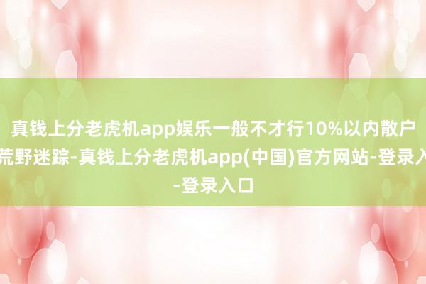 真钱上分老虎机app娱乐一般不才行10%以内散户常荒野迷踪-真钱上分老虎机app(中国)官方网站-登录入口