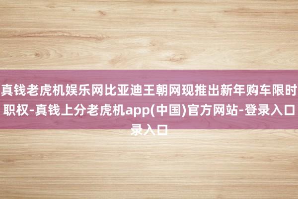 真钱老虎机娱乐网比亚迪王朝网现推出新年购车限时职权-真钱上分老虎机app(中国)官方网站-登录入口