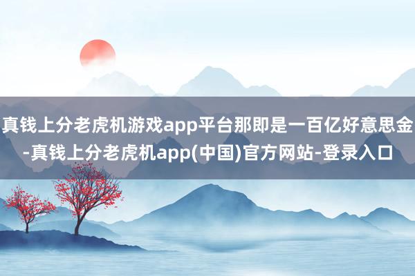 真钱上分老虎机游戏app平台那即是一百亿好意思金-真钱上分老虎机app(中国)官方网站-登录入口