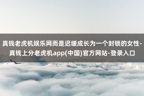 真钱老虎机娱乐网而是迟缓成长为一个封锁的女性-真钱上分老虎机app(中国)官方网站-登录入口