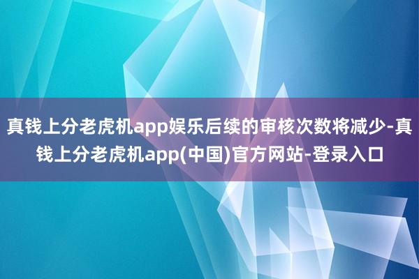 真钱上分老虎机app娱乐后续的审核次数将减少-真钱上分老虎机app(中国)官方网站-登录入口