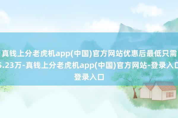 真钱上分老虎机app(中国)官方网站优惠后最低只需5.23万-真钱上分老虎机app(中国)官方网站-登录入口