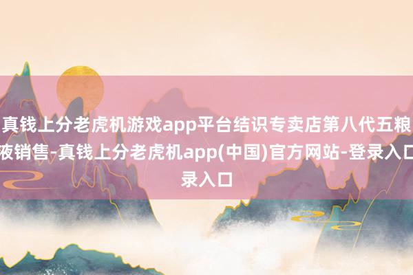 真钱上分老虎机游戏app平台结识专卖店第八代五粮液销售-真钱上分老虎机app(中国)官方网站-登录入口