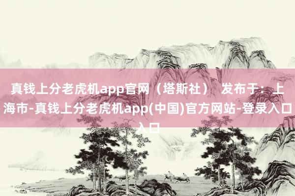 真钱上分老虎机app官网（塔斯社）  发布于：上海市-真钱上分老虎机app(中国)官方网站-登录入口