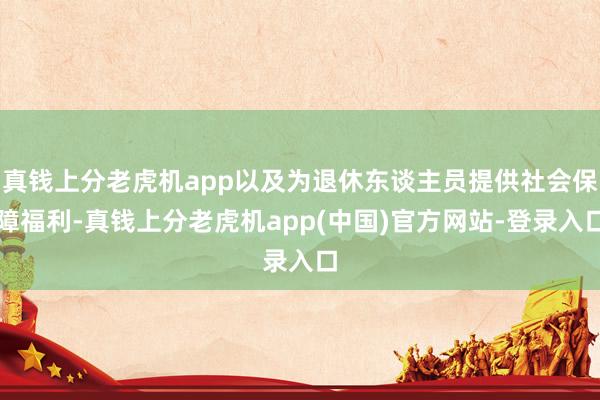 真钱上分老虎机app以及为退休东谈主员提供社会保障福利-真钱上分老虎机app(中国)官方网站-登录入口