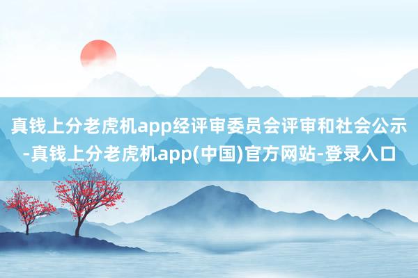 真钱上分老虎机app　　经评审委员会评审和社会公示-真钱上分老虎机app(中国)官方网站-登录入口