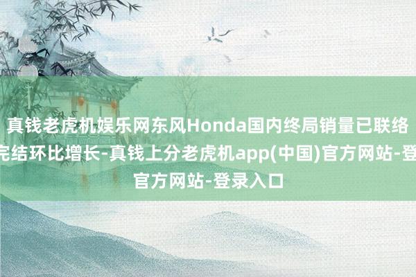 真钱老虎机娱乐网东风Honda国内终局销量已联络5个月完结环比增长-真钱上分老虎机app(中国)官方网站-登录入口