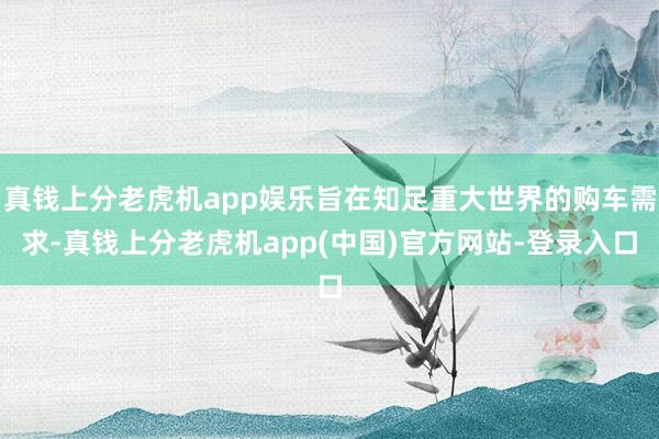 真钱上分老虎机app娱乐旨在知足重大世界的购车需求-真钱上分老虎机app(中国)官方网站-登录入口