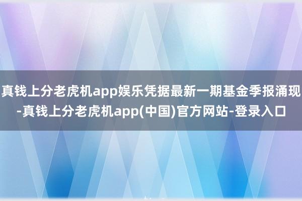 真钱上分老虎机app娱乐凭据最新一期基金季报涌现-真钱上分老虎机app(中国)官方网站-登录入口